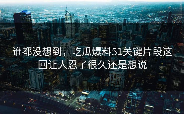 谁都没想到，吃瓜爆料51关键片段这回让人忍了很久还是想说