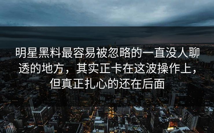 明星黑料最容易被忽略的一直没人聊透的地方，其实正卡在这波操作上，但真正扎心的还在后面