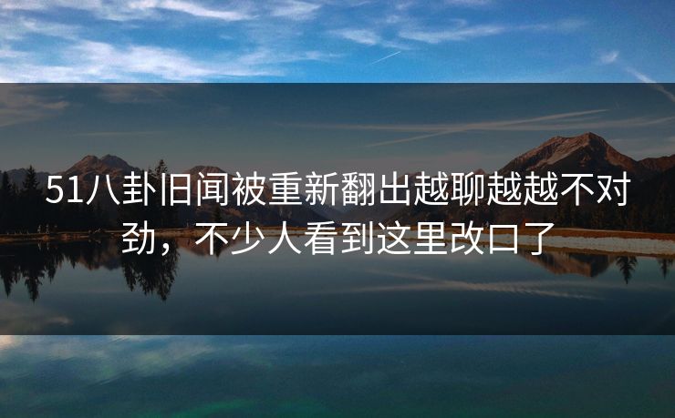 51八卦旧闻被重新翻出越聊越越不对劲，不少人看到这里改口了