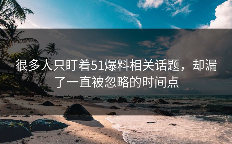 很多人只盯着51爆料相关话题，却漏了一直被忽略的时间点