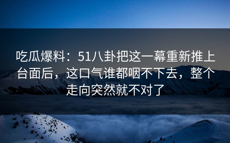 吃瓜爆料：51八卦把这一幕重新推上台面后，这口气谁都咽不下去，整个走向突然就不对了