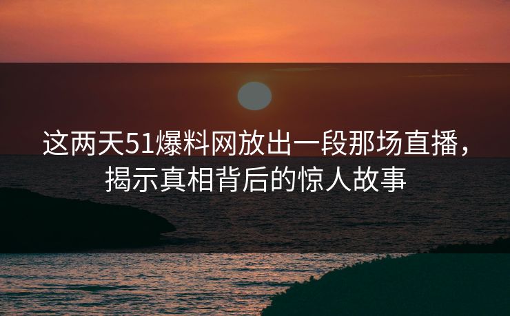 这两天51爆料网放出一段那场直播，揭示真相背后的惊人故事