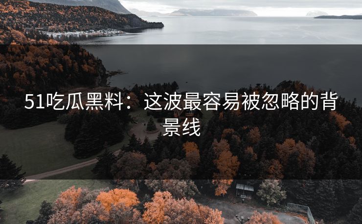 51吃瓜黑料：这波最容易被忽略的背景线
