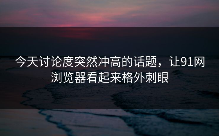 今天讨论度突然冲高的话题，让91网浏览器看起来格外刺眼