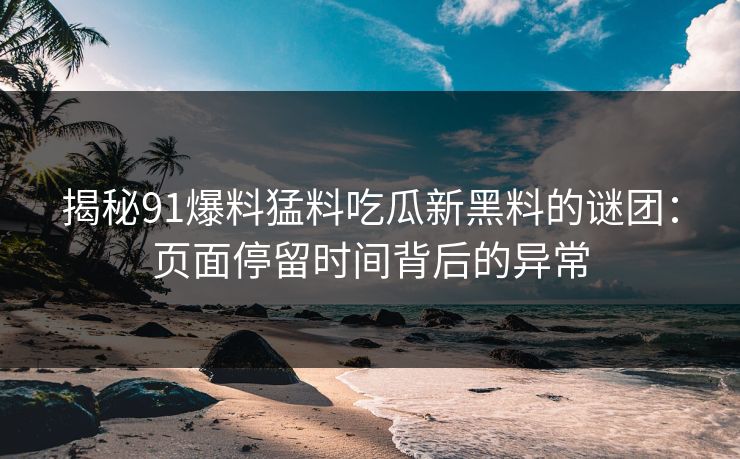 揭秘91爆料猛料吃瓜新黑料的谜团：页面停留时间背后的异常