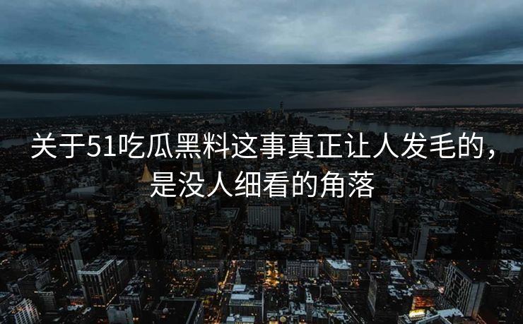 关于51吃瓜黑料这事真正让人发毛的，是没人细看的角落