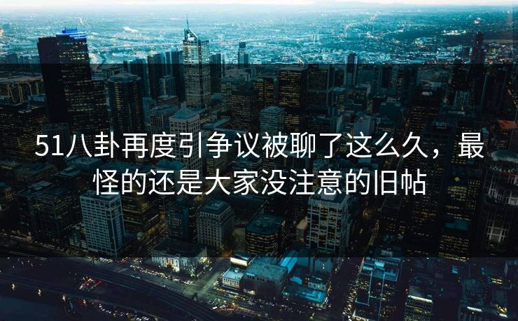 51八卦再度引争议被聊了这么久，最怪的还是大家没注意的旧帖