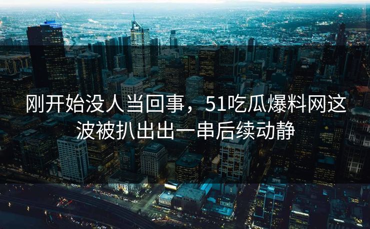 刚开始没人当回事，51吃瓜爆料网这波被扒出出一串后续动静