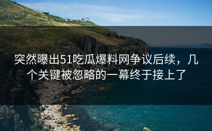 突然曝出51吃瓜爆料网争议后续，几个关键被忽略的一幕终于接上了
