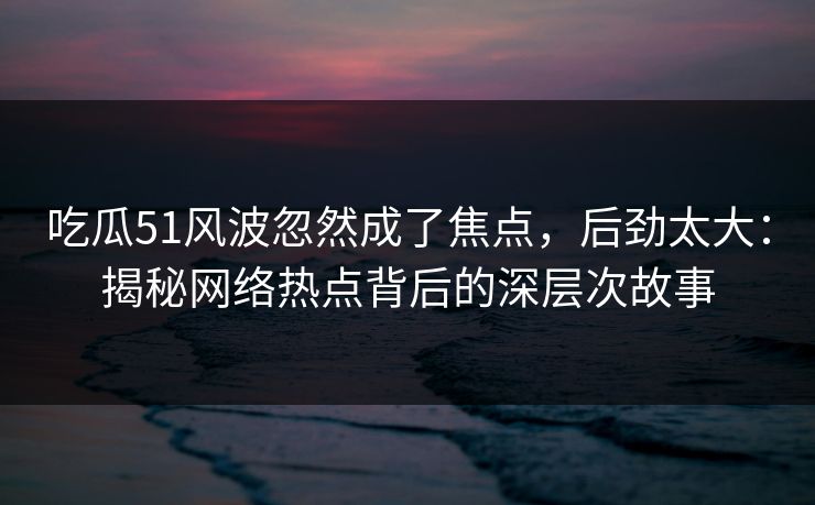 吃瓜51风波忽然成了焦点,后劲太大:揭秘网络热点背后的深层次故事 吃瓜51风波忽然成了焦点,后劲太大:揭秘网络热点背后的深层次故事