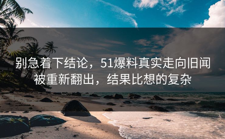 别急着下结论，51爆料真实走向旧闻被重新翻出，结果比想的复杂