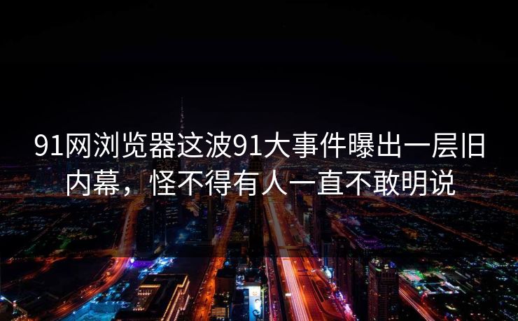 91网浏览器这波91大事件曝出一层旧内幕，怪不得有人一直不敢明说