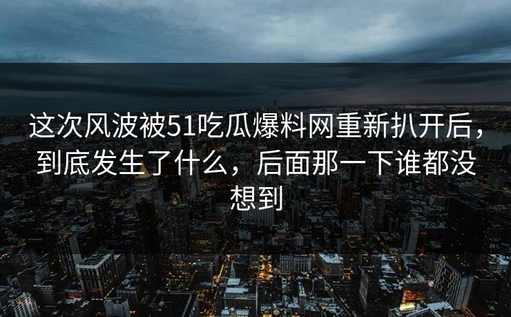 这次风波被51吃瓜爆料网重新扒开后,到底发生了什么,后面那一下谁都没想到 这次风波被51吃瓜爆料网重新扒开后,到底发生了什么,后面那一下谁都没想到