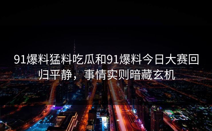 91爆料猛料吃瓜和91爆料今日大赛回归平静，事情实则暗藏玄机