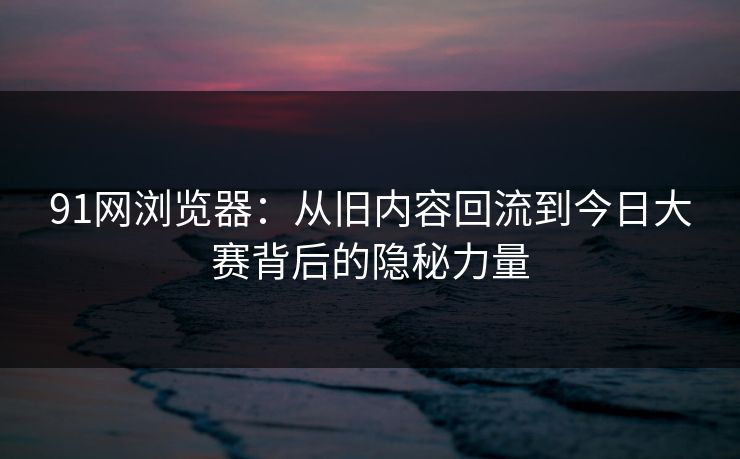 91网浏览器：从旧内容回流到今日大赛背后的隐秘力量