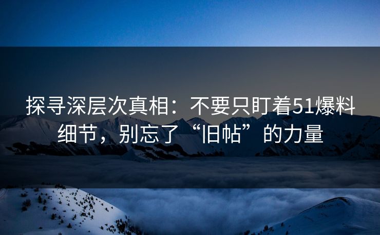 探寻深层次真相：不要只盯着51爆料细节，别忘了“旧帖”的力量