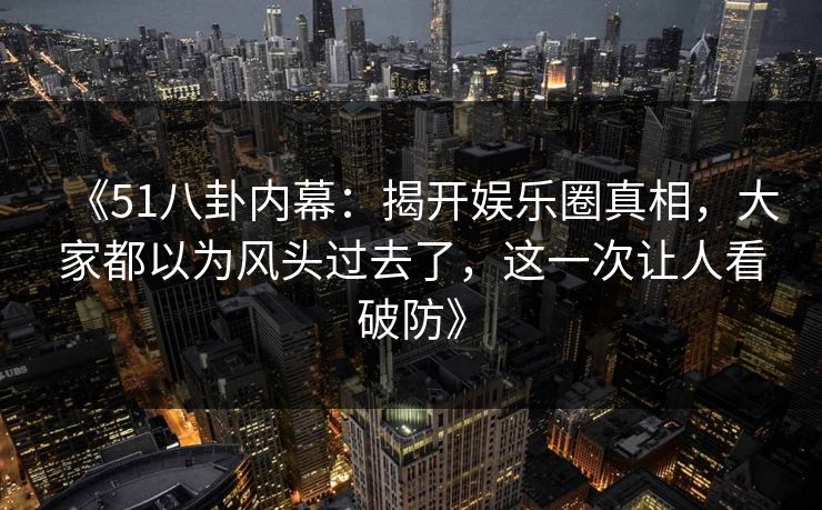 《51八卦内幕：揭开娱乐圈真相，大家都以为风头过去了，这一次让人看破防》