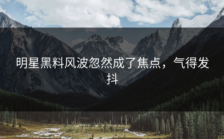 明星黑料风波忽然成了焦点，气得发抖