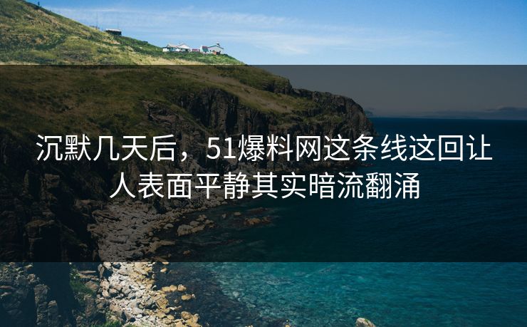 沉默几天后，51爆料网这条线这回让人表面平静其实暗流翻涌