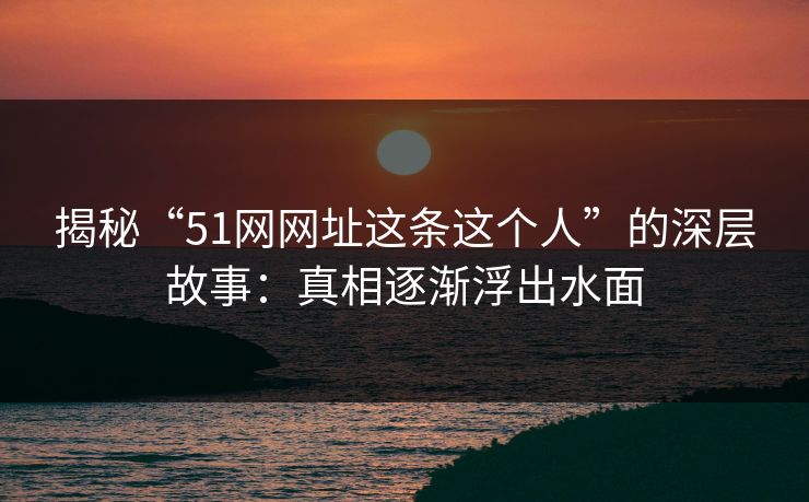 揭秘“51网网址这条这个人”的深层故事：真相逐渐浮出水面
