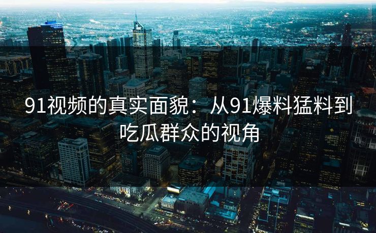 91视频的真实面貌：从91爆料猛料到吃瓜群众的视角