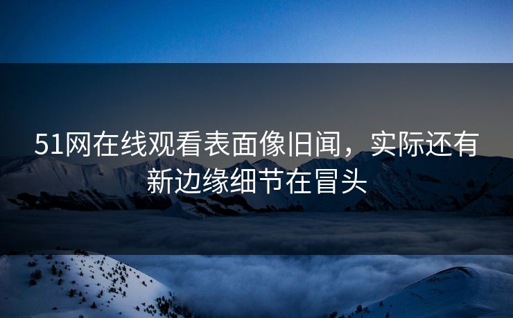 51网在线观看表面像旧闻，实际还有新边缘细节在冒头