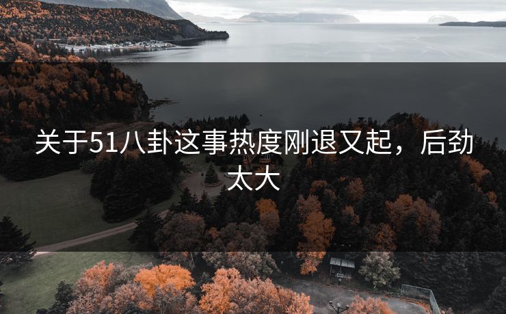 关于51八卦这事热度刚退又起,后劲太大 关于51八卦这事热度刚退又起,后劲太大