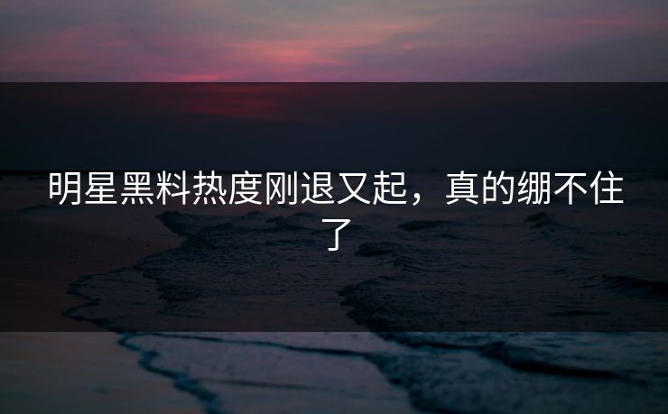 明星黑料热度刚退又起，真的绷不住了