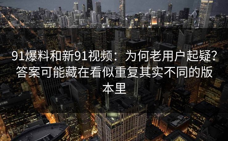 91爆料和新91视频：为何老用户起疑？答案可能藏在看似重复其实不同的版本里