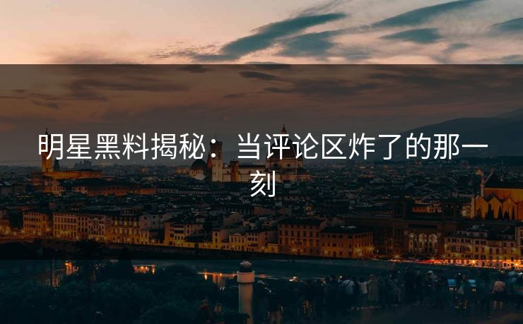 明星黑料揭秘：当评论区炸了的那一刻