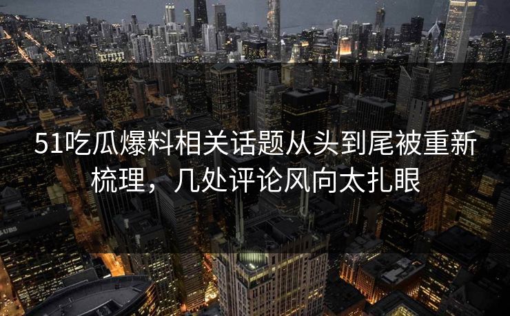 51吃瓜爆料相关话题从头到尾被重新梳理，几处评论风向太扎眼