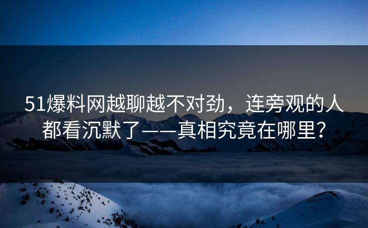 51爆料网越聊越不对劲，连旁观的人都看沉默了——真相究竟在哪里？