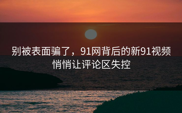 别被表面骗了，91网背后的新91视频悄悄让评论区失控