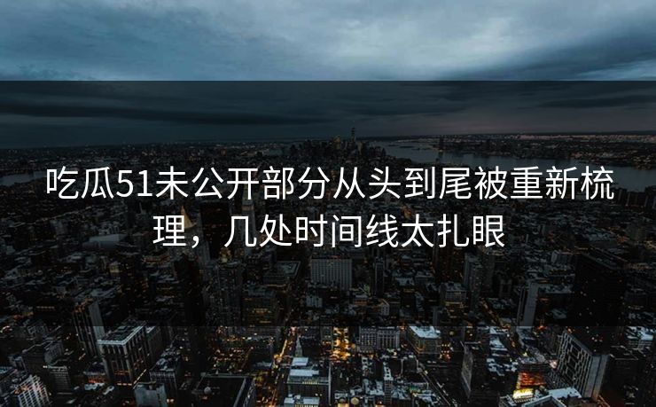 吃瓜51未公开部分从头到尾被重新梳理,几处时间线太扎眼 吃瓜51未公开部分从头到尾被重新梳理,几处时间线太扎眼