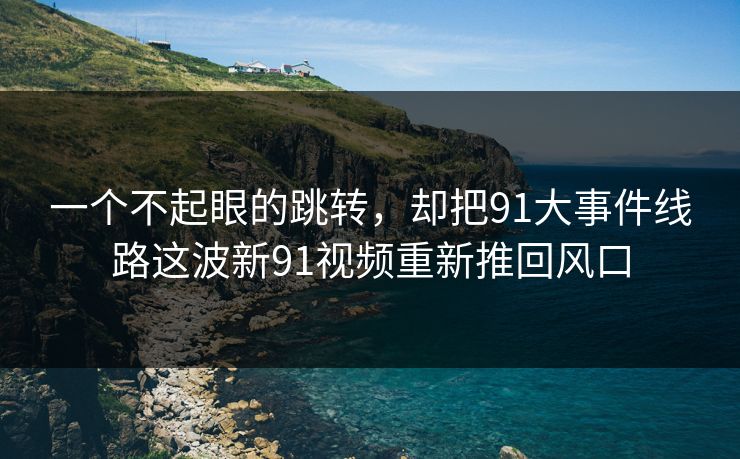 一个不起眼的跳转，却把91大事件线路这波新91视频重新推回风口