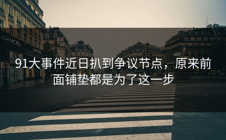 91大事件近日扒到争议节点，原来前面铺垫都是为了这一步
