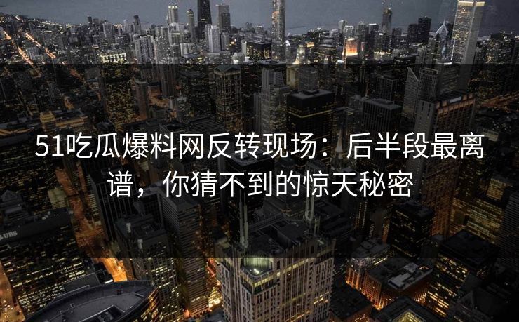 51吃瓜爆料网反转现场：后半段最离谱，你猜不到的惊天秘密