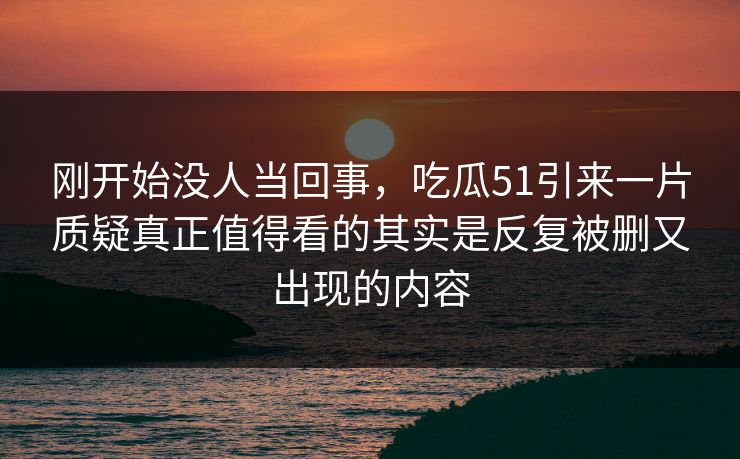 刚开始没人当回事,吃瓜51引来一片质疑真正值得看的其实是反复被删又出现的内容 刚开始没人当回事,吃瓜51引来一片质疑真正值得看的其实是反复被删又出现的内容