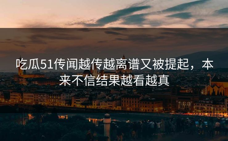 吃瓜51传闻越传越离谱又被提起，本来不信结果越看越真