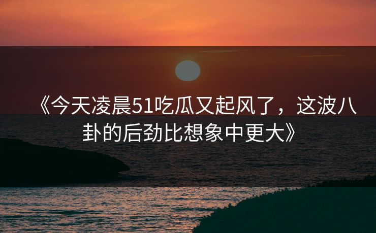 《今天凌晨51吃瓜又起风了,这波八卦的后劲比想象中更大》 《今天凌晨51吃瓜又起风了,这波八卦的后劲比想象中更大》