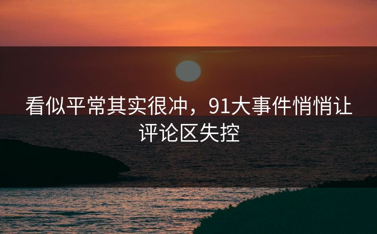 看似平常其实很冲，91大事件悄悄让评论区失控