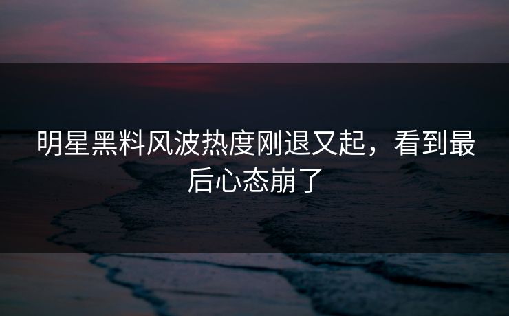 明星黑料风波热度刚退又起，看到最后心态崩了
