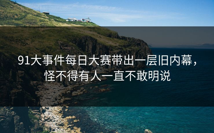 91大事件每日大赛带出一层旧内幕，怪不得有人一直不敢明说