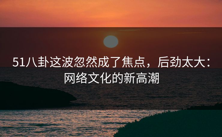 51八卦这波忽然成了焦点，后劲太大：网络文化的新高潮