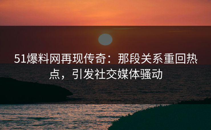 51爆料网再现传奇：那段关系重回热点，引发社交媒体骚动