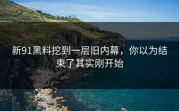 新91黑料挖到一层旧内幕，你以为结束了其实刚开始
