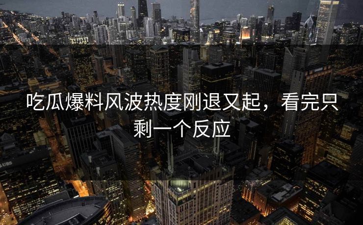 吃瓜爆料风波热度刚退又起，看完只剩一个反应