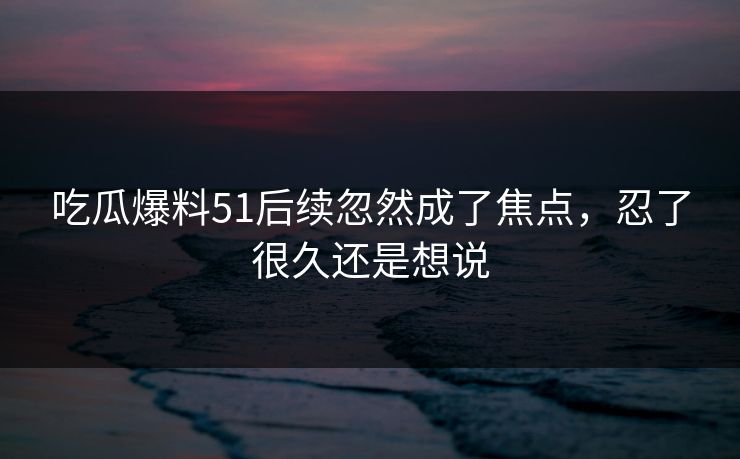吃瓜爆料51后续忽然成了焦点，忍了很久还是想说