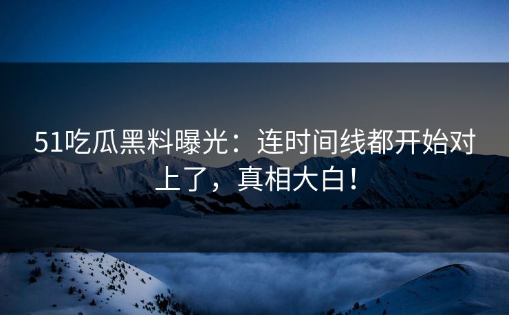 51吃瓜黑料曝光：连时间线都开始对上了，真相大白！