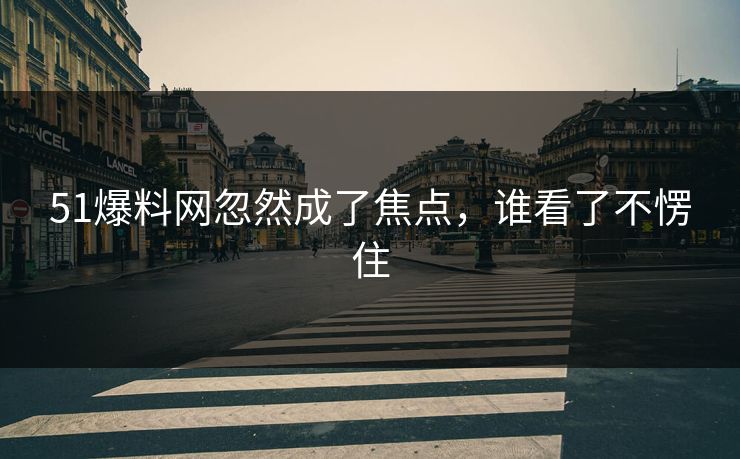 51爆料网忽然成了焦点，谁看了不愣住